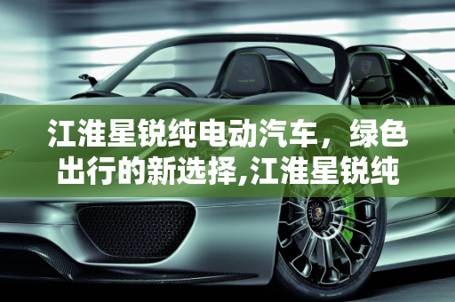 江淮星锐纯电动汽车，绿色出行的新选择,江淮星锐纯电动汽车续航多少公里