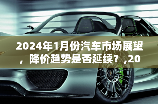 2024年1月份汽车市场展望，降价趋势是否延续？,2024年1月份汽车还会继续降价吗