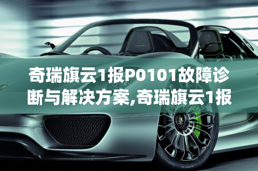 奇瑞旗云1报P0101故障诊断与解决方案,奇瑞旗云1报p0101怎么解决