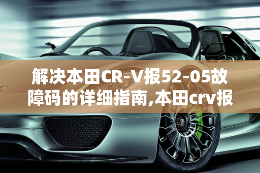 解决本田CR-V报52-05故障码的详细指南,本田crv报52-05故障码怎么解决，汽车故障码广汽本田 52