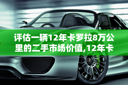 评估一辆12年卡罗拉8万公里的二手市场价值,12年卡罗拉跑8万公里能卖多少