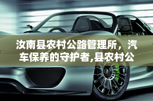 汝南县农村公路管理所，汽车保养的守护者,县农村公路管理所是什么性质单位，汝南保养汽车的地方