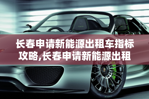 长春申请新能源出租车指标攻略,长春申请新能源出租车指标攻略
