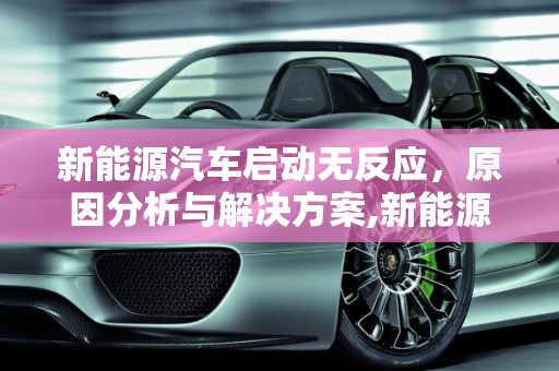新能源汽车启动无反应，原因分析与解决方案,新能源汽车启动无反应怎么回事,新能源汽车无法启动