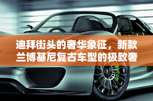 迪拜街头的奢华象征，新款兰博基尼复古车型的极致奢华,迪拜最贵的跑车，新款兰博基尼复古车型