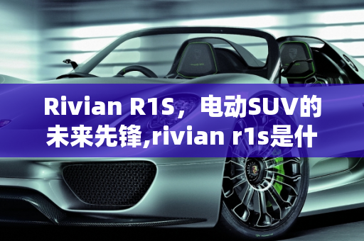 Rivian R1S，电动SUV的未来先锋,rivian r1s是什么车