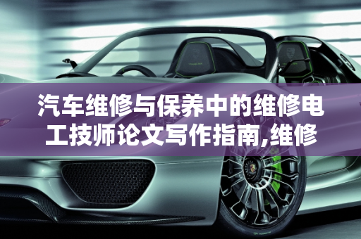 汽车维修与保养中的维修电工技师论文写作指南,维修电工技师论文如何写，汽车维修与保养论文