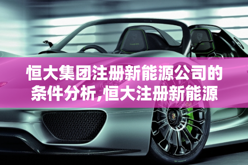 恒大集团注册新能源公司的条件分析,恒大注册新能源公司的条件