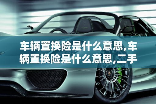 车辆置换险是什么意思,车辆置换险是什么意思,二手车置换保险理赔标准