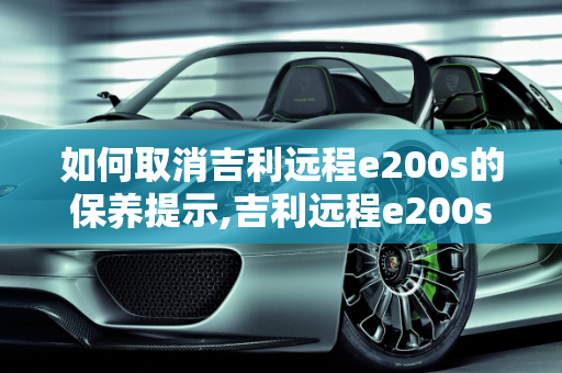 如何取消吉利远程e200s的保养提示,吉利远程e200s怎样取消保养显示,吉利汽车会提示保养吗