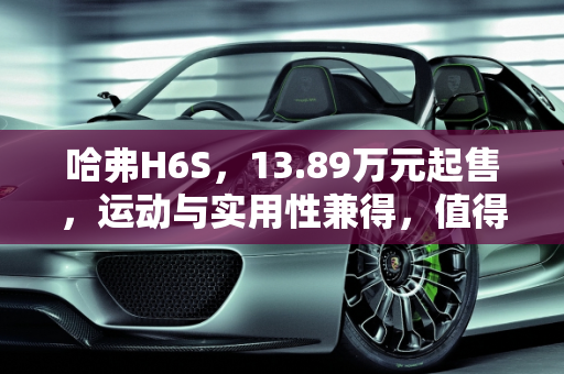 哈弗H6S，13.89万元起售，运动与实用性兼得，值得选择吗？,13.89万元起售，运动与实用性兼得，哈弗H6S值得选择吗