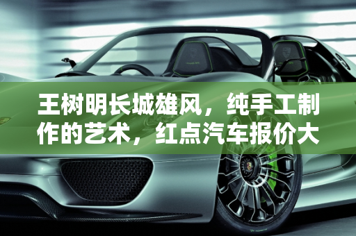 王树明长城雄风，纯手工制作的艺术，红点汽车报价大全的精品,王树明长城雄风价格是纯手工制作的有红点，汽车报价大全红点