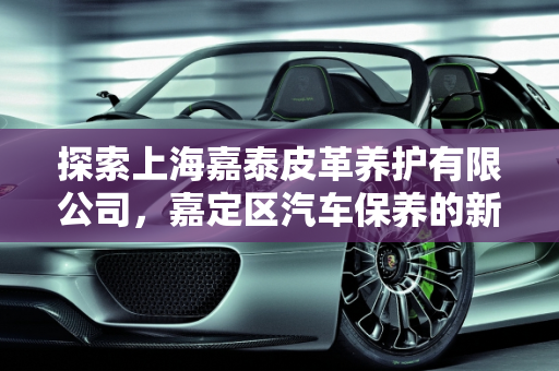 探索上海嘉泰皮革养护有限公司，嘉定区汽车保养的新选择,上海嘉泰皮革养护有限公司怎么样，嘉定 汽车保养