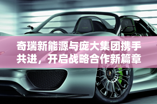奇瑞新能源与庞大集团携手共进，开启战略合作新篇章,奇瑞新能源与庞大集团的战略合作