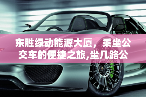 东胜绿动能源大厦，乘坐公交车的便捷之旅,坐几路公交车能去东胜绿动能源大厦