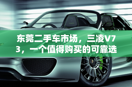东莞二手车市场，三凌V73，一个值得购买的可靠选择,东莞二手车三凌 v73，值得购买的可靠选择