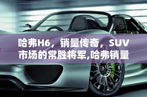 哈弗H6，销量传奇，SUV市场的常胜将军,哈弗销量最高的车型