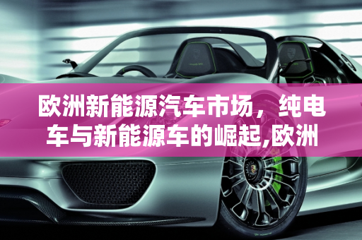 欧洲新能源汽车市场，纯电车与新能源车的崛起,欧洲纯电车多吗，新能源车多吗