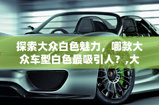 探索大众白色魅力，哪款大众车型白色最吸引人？,大众哪款车买白色好看，大众车型白色新款