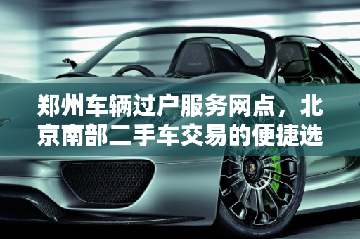 郑州车辆过户服务网点，北京南部二手车交易的便捷选择,郑州车辆过户服务网点,北京南部二手车