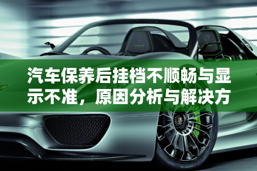 汽车保养后挂档不顺畅与显示不准，原因分析与解决方案,汽车保养过后挂档不顺畅，汽车保养后显示不准