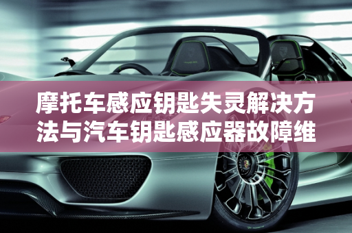 摩托车感应钥匙失灵解决方法与汽车钥匙感应器故障维修,摩托车感应钥匙失灵解决方法,汽车钥匙感应器故障维修