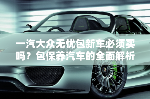 一汽大众无忧包新车必须买吗？包保养汽车的全面解析,一汽大众无忧包新车必须买吗，包保养汽车
