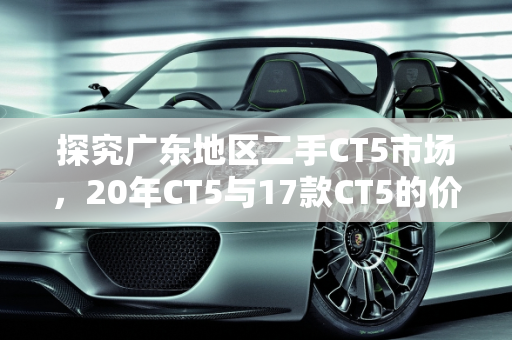 探究广东地区二手CT5市场，20年CT5与17款CT5的价值对比,20年ct5二手多少钱，广东17款ct5二手车