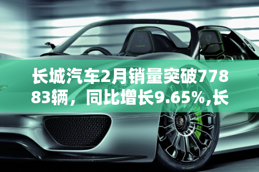 长城汽车2月销量突破77883辆，同比增长9.65%,长城汽车2月销量77883辆 同比增长9.65%