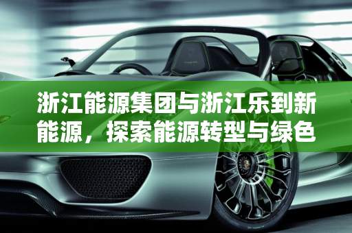 浙江能源集团与浙江乐到新能源，探索能源转型与绿色发展之路,浙江能源集团是上市公司吗，浙江乐到新能源