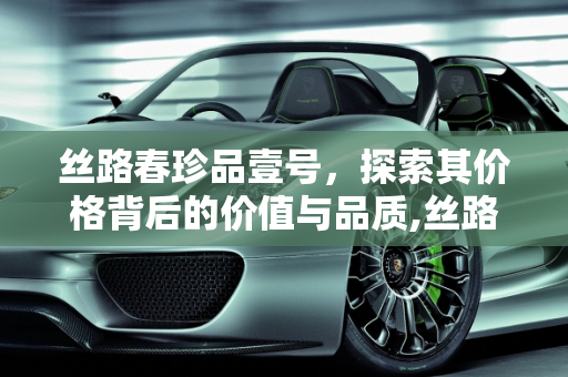 丝路春珍品壹号，探索其价格背后的价值与品质,丝路春珍品壹号价格