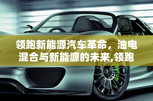 领跑新能源汽车革命，油电混合与新能源的未来,领跑新能源汽车油电混，领跑新能源