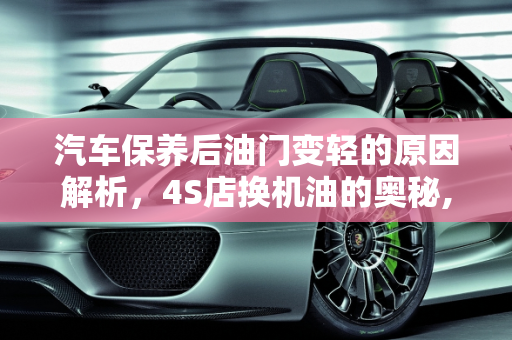 汽车保养后油门变轻的原因解析，4S店换机油的奥秘,为什么在4s店换完了机油感觉油门很轻,汽车保养完油门好轻