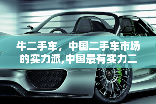 牛二手车，中国二手车市场的实力派,中国最有实力二手车，牛二手车