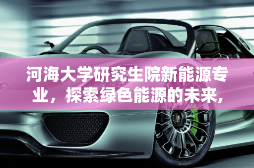 河海大学研究生院新能源专业，探索绿色能源的未来,河海大学研究生院新能源专业学什么方向，河海新能源
