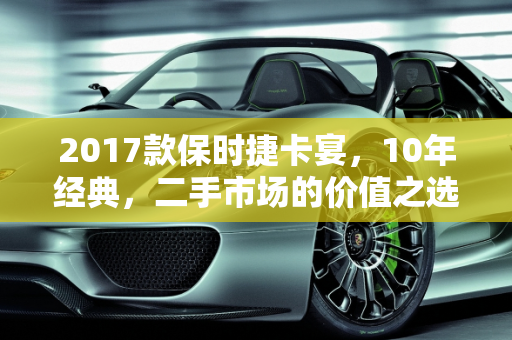 2017款保时捷卡宴，10年经典，二手市场的价值之选,10年卡宴能不能买,保时捷二手车卡宴2017