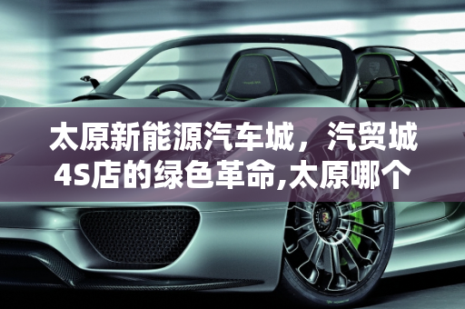太原新能源汽车城，汽贸城4S店的绿色革命,太原哪个汽贸城4s店多，太原新能源汽车城