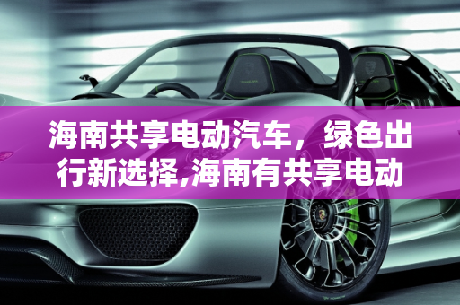 海南共享电动汽车，绿色出行新选择,海南有共享电动汽车吗