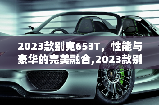 2023款别克653T，性能与豪华的完美融合,2023款别克653t优缺点，别克新款性能车型