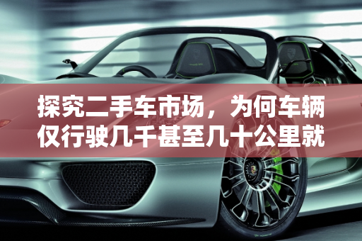 探究二手车市场，为何车辆仅行驶几千甚至几十公里就转手？,看二手车才跑了几千甚至几十公里就转手什么原因