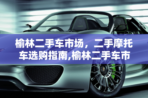 榆林二手车市场，二手摩托车选购指南,榆林二手车市场，二手摩托车选购指南