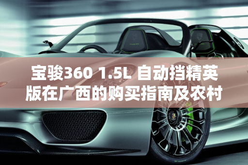 宝骏360 1.5L 自动挡精英版在广西的购买指南及农村适用性分析,宝骏360 1.5自动挡精英版在广西多少钱能拿到手？农村开合适吗