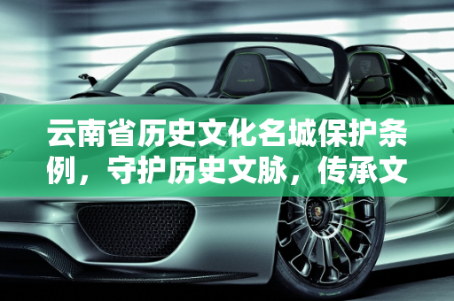 云南省历史文化名城保护条例，守护历史文脉，传承文化精髓,云南省历史文化名城保护条例