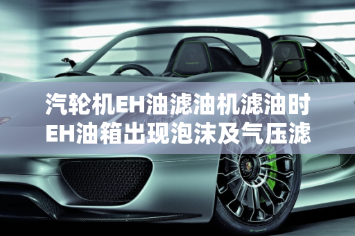 汽轮机EH油滤油机滤油时EH油箱出现泡沫及气压滤油机过滤慢的原因分析,汽轮机eh油滤油机滤油时eh油箱出现泡沫什么原因,气压滤油机过滤慢的原因