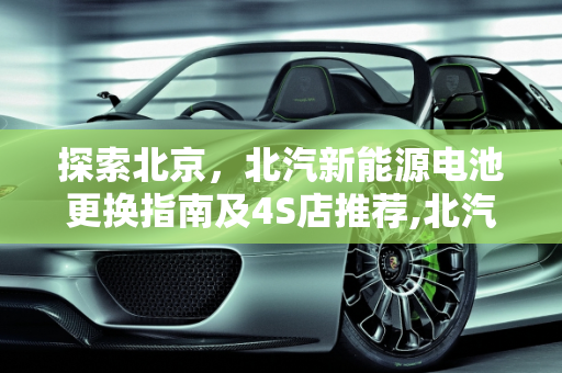 探索北京，北汽新能源电池更换指南及4S店推荐,北汽新能源电池哪有换，北京北汽新能源4s店