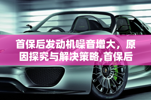 首保后发动机噪音增大，原因探究与解决策略,首保后发动机噪音明显大了好多，是什么原因