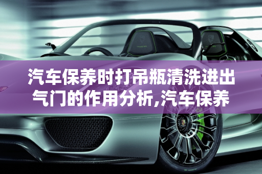 汽车保养时打吊瓶清洗进出气门的作用分析,汽车保养时打吊瓶清洗进出气门作用大么