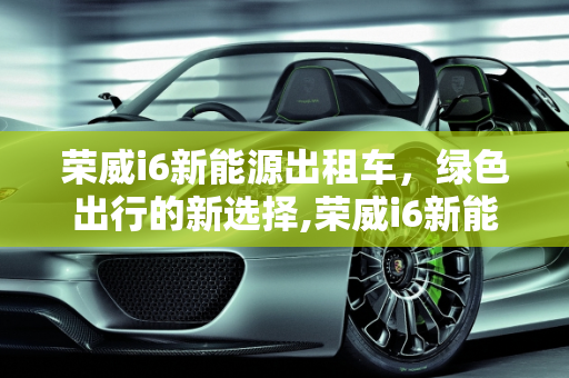 荣威i6新能源出租车，绿色出行的新选择,荣威i6新能源出租车怎么样，荣威 新能源