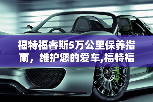 福特福睿斯5万公里保养指南，维护您的爱车,福特福睿斯5万公里需要保养什么，福睿斯汽车保养