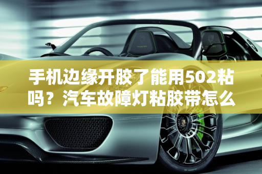 手机边缘开胶了能用502粘吗？汽车故障灯粘胶带怎么处理？,手机边缘开胶了能用502粘吗，汽车故障灯粘胶带怎么处理